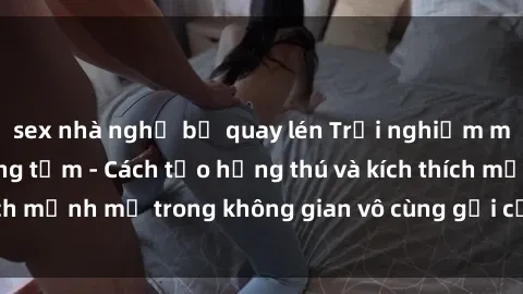 sex nhà nghỉ bị quay lén Trải nghiệm mới lạ với sex phòng tắm - Cách tạo hứng thú và kích thích mạnh mẽ trong không gian vô cùng gợi cảm và lãng mạn